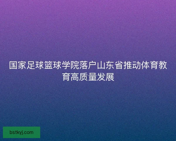 国家足球篮球学院落户山东省推动体育教育高质量发展