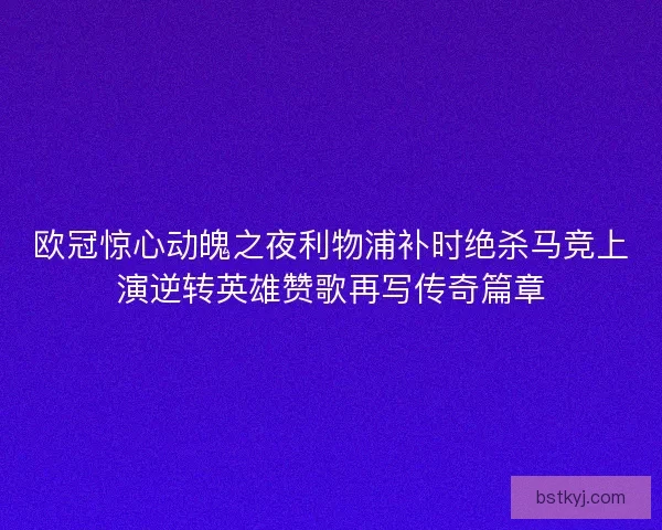 欧冠惊心动魄之夜利物浦补时绝杀马竞上演逆转英雄赞歌再写传奇篇章