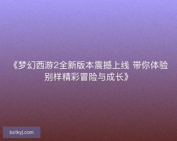 《梦幻西游2全新版本震撼上线 带你体验别样精彩冒险与成长》