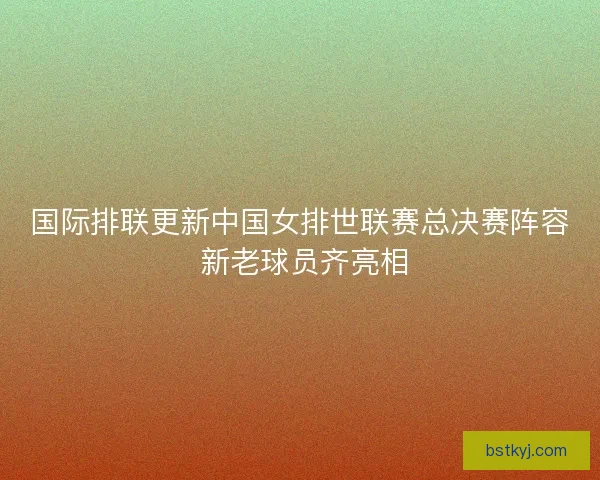 国际排联更新中国女排世联赛总决赛阵容 新老球员齐亮相